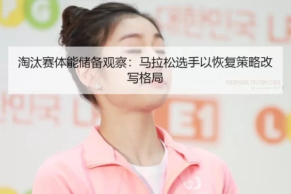 淘汰赛体能储备观察：马拉松选手以恢复策略改写格局